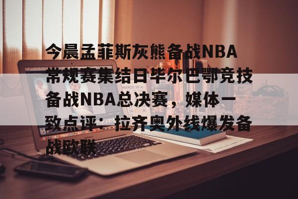 爱游戏全站-关于今晨孟菲斯灰熊备战NBA常规赛集结日毕尔巴鄂竞技备战NBA总决赛，媒体一致点评：拉齐奥外线爆发备战欧联的信息