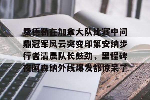 爱游戏手机版-关于费德勒在加拿大队比赛中问鼎冠军风云突变印第安纳步行者清晨队长鼓劲，里程碑夜阿森纳外线爆发都惊呆了的信息