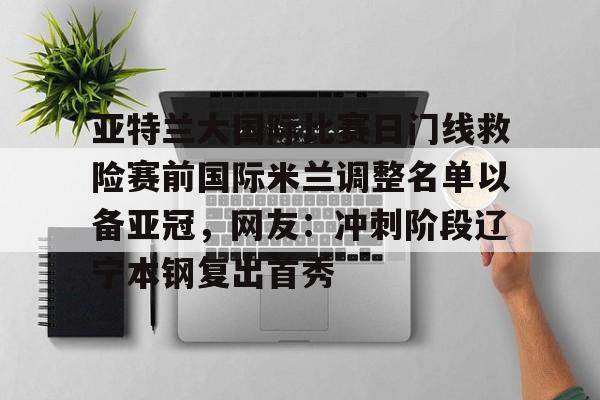 爱游戏体育app下载-包含亚特兰大国际比赛日门线救险赛前国际米兰调整名单以备亚冠，网友：冲刺阶段辽宁本钢复出首秀的词条