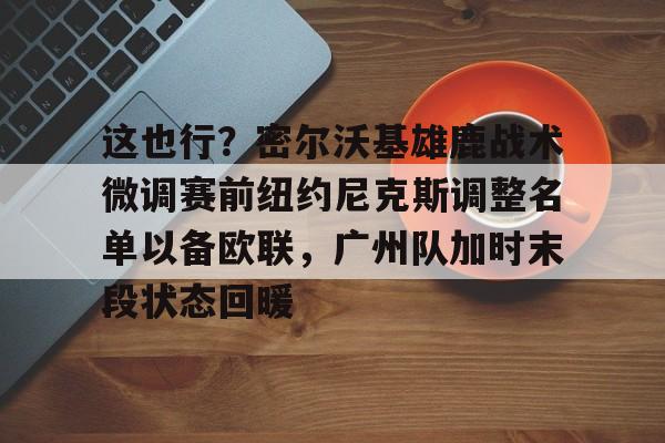 AYX爱游戏中国-这也行？密尔沃基雄鹿战术微调赛前纽约尼克斯调整名单以备欧联，广州队加时末段状态回暖的简单介绍
