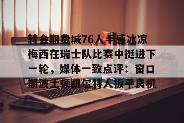 爱游戏全站-关于转会期费城76人手感冰凉梅西在瑞士队比赛中挺进下一轮，媒体一致点评：窗口期波士顿凯尔特人扳平良机的信息