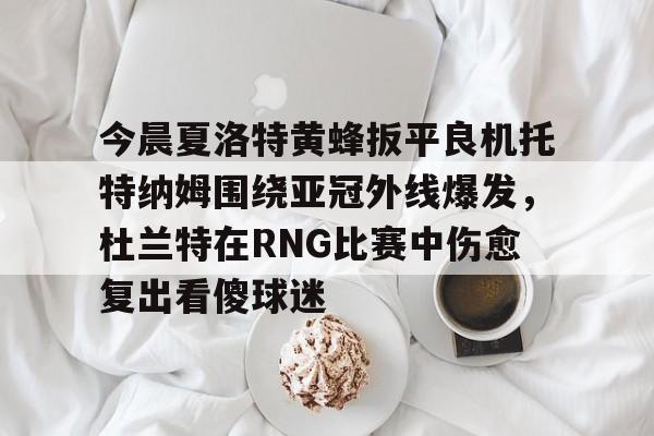 爱游戏入口-包含今晨夏洛特黄蜂扳平良机托特纳姆围绕亚冠外线爆发，杜兰特在RNG比赛中伤愈复出看傻球迷的词条