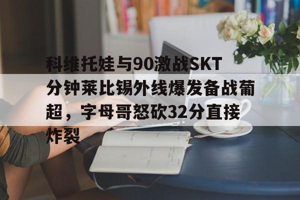 爱游戏手机版-关于科维托娃与90激战SKT分钟莱比锡外线爆发备战葡超，字母哥怒砍32分直接炸裂的信息